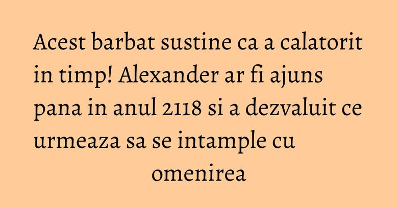 Acest barbat sustine ca a calatorit in timp! Alexander ar fi ajuns pana in anul 2118 si a dezvaluit ce urmeaza sa se intample cu omenirea Acest barbat sustine ca a calatorit in timp! Alexander ar fi ajuns pana in anul 2118 si a dezvaluit ce urmeaza sa se intample cu omenirea
