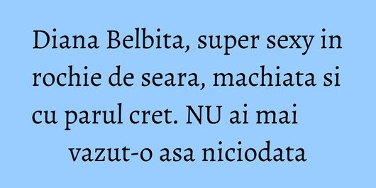 Diana Belbita, super sexy in rochie de seara, machiata si cu parul cret. NU ai mai vazut-o asa niciodata