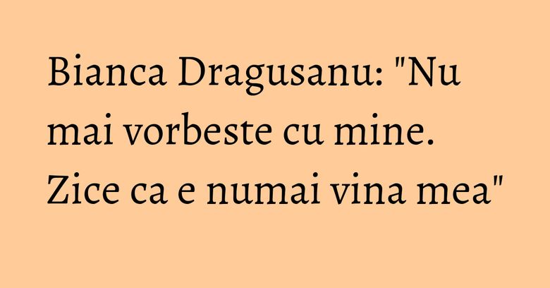 Bianca Dragusanu: "Nu mai vorbeste cu mine. Zice ca e numai vina mea" Bianca Dragusanu: "Nu mai vorbeste cu mine. Zice ca e numai vina mea"
