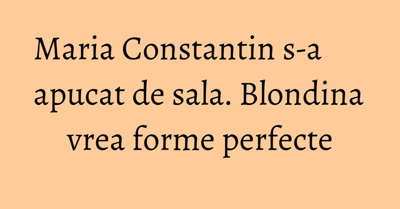 Maria Constantin s-a apucat de sala. Blondina vrea forme perfecte