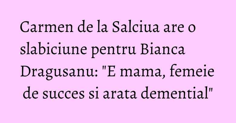 Carmen de la Salciua are o slabiciune pentru Bianca Dragusanu: "E mama, femeie de succes si arata demential"