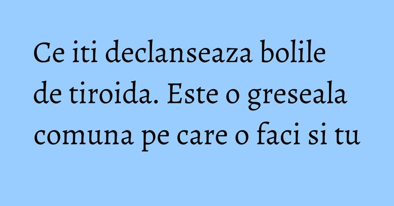 Ce iti declanseaza bolile de tiroida. Este o greseala comuna pe care o faci si tu Ce iti declanseaza bolile de tiroida. Este o greseala comuna pe care o faci si tu
