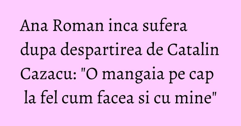 Ana Roman inca sufera dupa despartirea de Catalin Cazacu: 