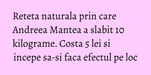 Reteta naturala prin care Andreea Mantea a slabit 10 kilograme. Costa 5 lei si incepe sa-si faca efectul pe loc