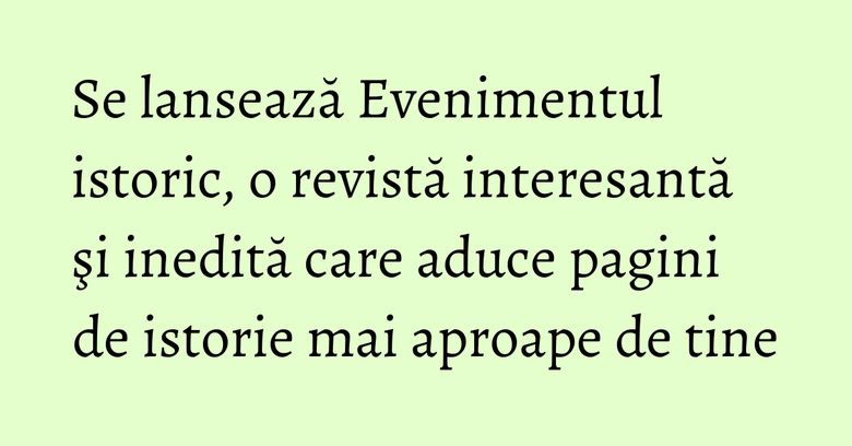 Se lansează Evenimentul istoric, o revistă interesantă şi inedită care aduce pagini de istorie mai aproape de tine