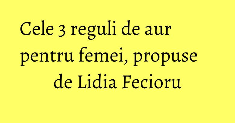 Cele 3 reguli de aur pentru femei, propuse de Lidia Fecioru Cele 3 reguli de aur pentru femei, propuse de Lidia Fecioru