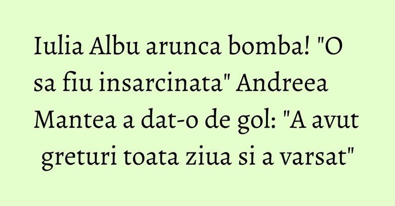 Iulia Albu arunca bomba! "O sa fiu insarcinata" Andreea Mantea a dat-o de gol: "A avut greturi toata ziua si a varsat"