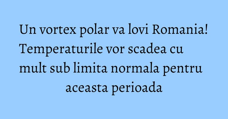 Un vortex polar va lovi Romania! Temperaturile vor scadea cu mult sub limita normala pentru aceasta perioada