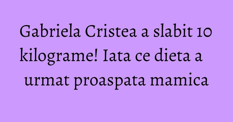 Gabriela Cristea a slabit 10 kilograme! Iata ce dieta a urmat proaspata mamica