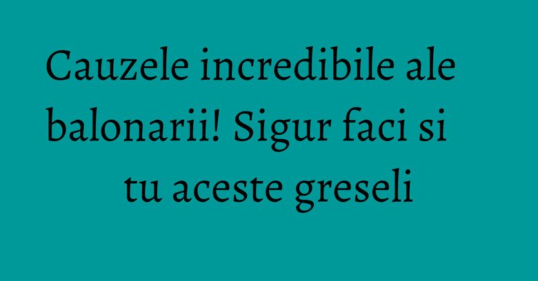 Cauzele incredibile ale balonarii! Sigur faci si tu aceste greseli Cauzele incredibile ale balonarii! Sigur faci si tu aceste greseli