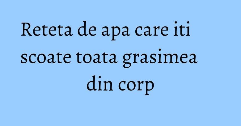 Reteta de apa care iti scoate toata grasimea din corp Reteta de apa care iti scoate toata grasimea din corp