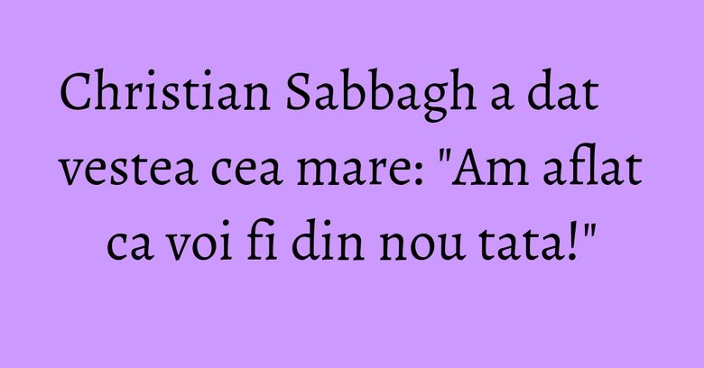 Christian Sabbagh a dat vestea cea mare: "Am aflat ca voi fi din nou tata!"