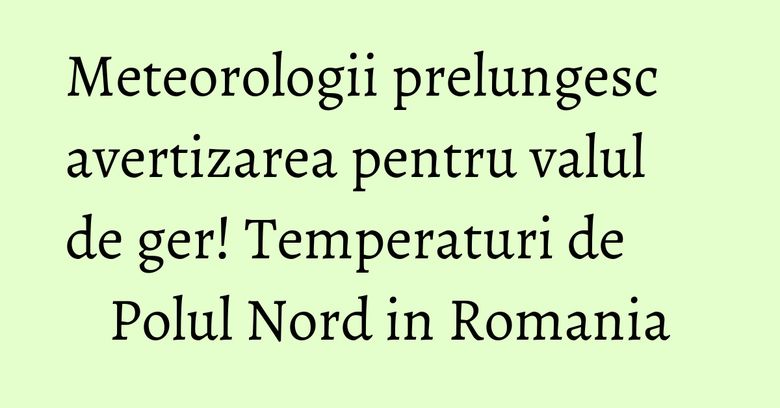Meteorologii prelungesc avertizarea pentru valul de ger! Temperaturi de Polul Nord in Romania Meteorologii prelungesc avertizarea pentru valul de ger! Temperaturi de Polul Nord in Romania