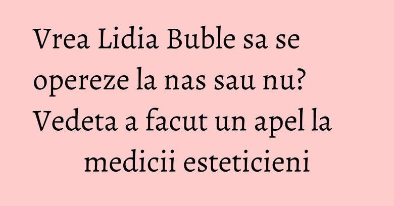 Vrea Lidia Buble sa se opereze la nas sau nu? Vedeta a facut un apel la medicii esteticieni Vrea Lidia Buble sa se opereze la nas sau nu? Vedeta a facut un apel la medicii esteticieni