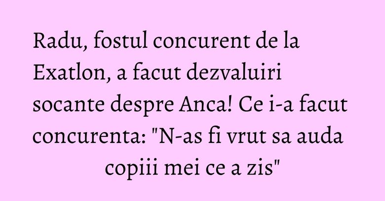 Radu, fostul concurent de la Exatlon, a facut dezvaluiri socante despre Anca! Ce i-a facut concurenta: "N-as fi vrut sa auda copiii mei ce a zis" Radu, fostul concurent de la Exatlon, a facut dezvaluiri socante despre Anca! Ce i-a facut concurenta: "N-as fi vrut sa auda copiii mei ce a zis"