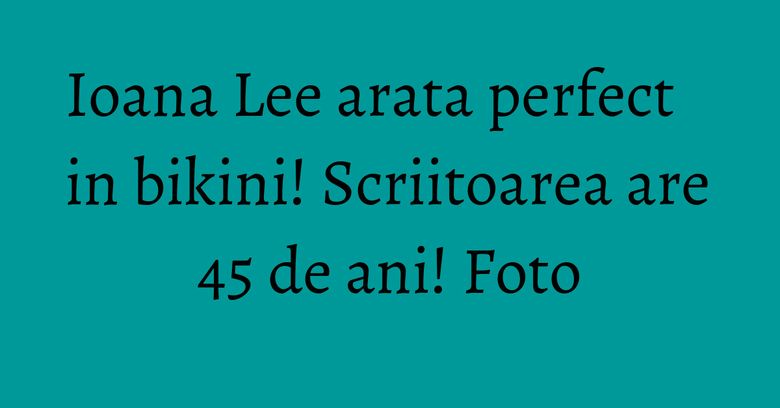 Ioana Lee arata perfect in bikini! Scriitoarea are 45 de ani! Foto