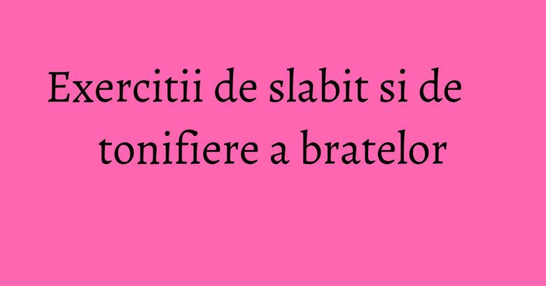 Exercitii de slabit si de tonifiere a bratelor