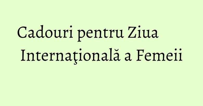 Cadouri pentru Ziua Internaţională a Femeii Cadouri pentru Ziua Internaţională a Femeii