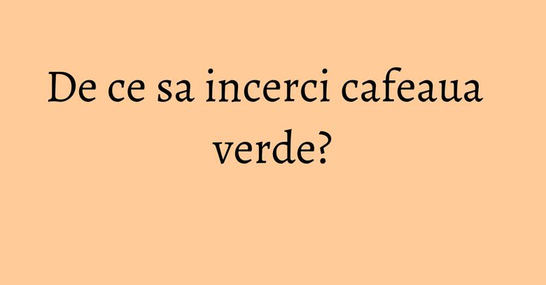 De ce sa incerci cafeaua verde? De ce sa incerci cafeaua verde?