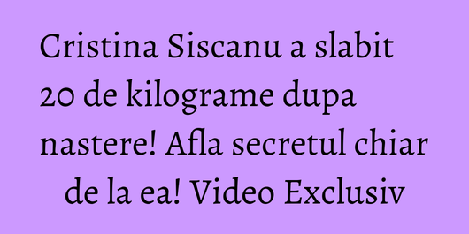 Cristina Siscanu a slabit 20 de kilograme dupa nastere! Afla secretul chiar de la ea! Video Exclusiv