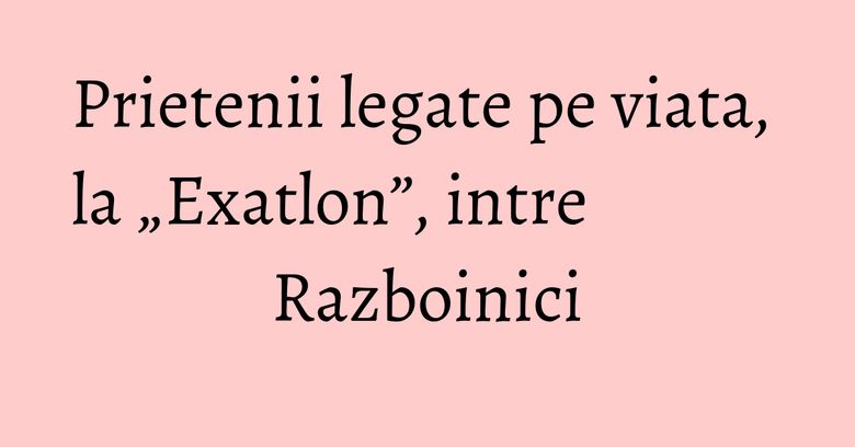 Prietenii legate pe viata, la „Exatlon”, intre Razboinici Prietenii legate pe viata, la „Exatlon”, intre Razboinici