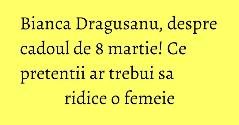 Bianca Dragusanu, despre cadoul de 8 martie! Ce pretentii ar trebui sa ridice o femeie