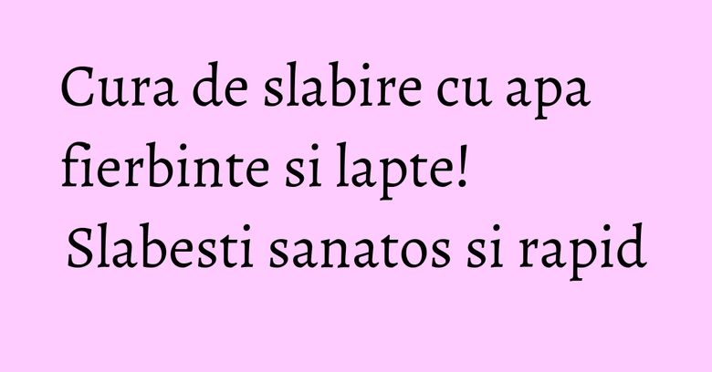 Cura de slabire cu apa fierbinte si lapte! Slabesti sanatos si rapid