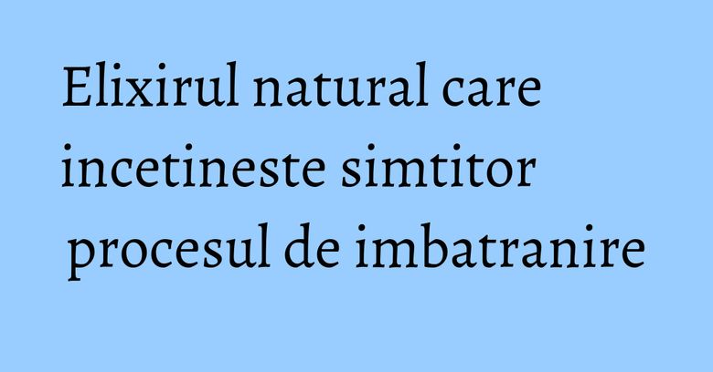 Elixirul natural care incetineste simtitor procesul de imbatranire