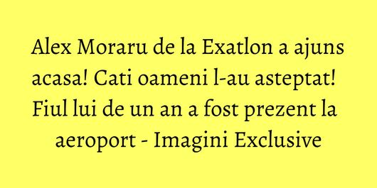 Alex Moraru de la Exatlon a ajuns acasa! Cati oameni l-au asteptat! Fiul lui de un an a fost prezent la aeroport - Imagini Exclusive