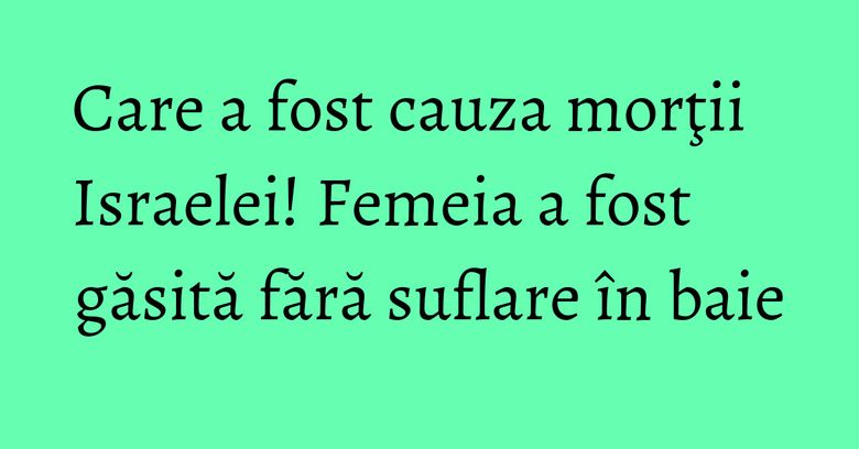 Care a fost cauza morţii Israelei! Femeia a fost găsită fără suflare în baie Care a fost cauza morţii Israelei! Femeia a fost găsită fără suflare în baie
