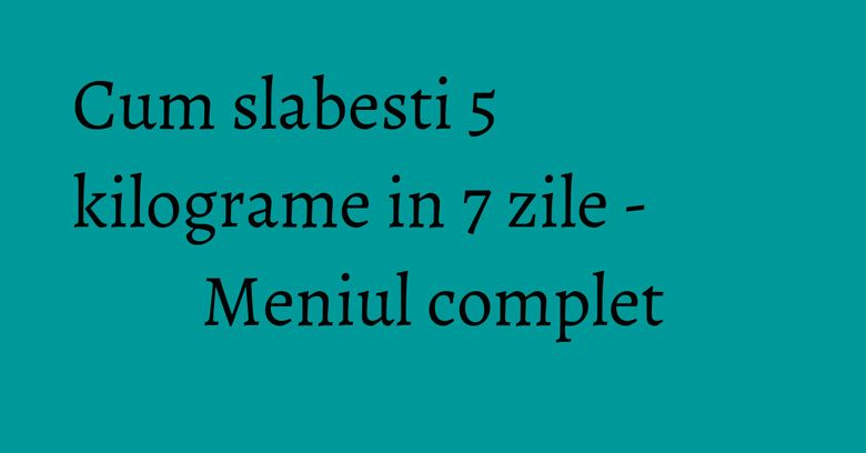 Cum slabesti 5 kilograme in 7 zile - Meniul complet
