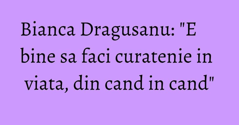 Bianca Dragusanu: "E bine sa faci curatenie in viata, din cand in cand" Bianca Dragusanu: "E bine sa faci curatenie in viata, din cand in cand"