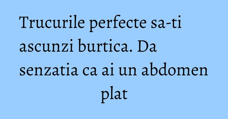 Trucurile perfecte sa-ti ascunzi burtica. Da senzatia ca ai un abdomen plat