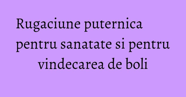 Rugaciune puternica pentru sanatate si pentru vindecarea de boli Rugaciune puternica pentru sanatate si pentru vindecarea de boli