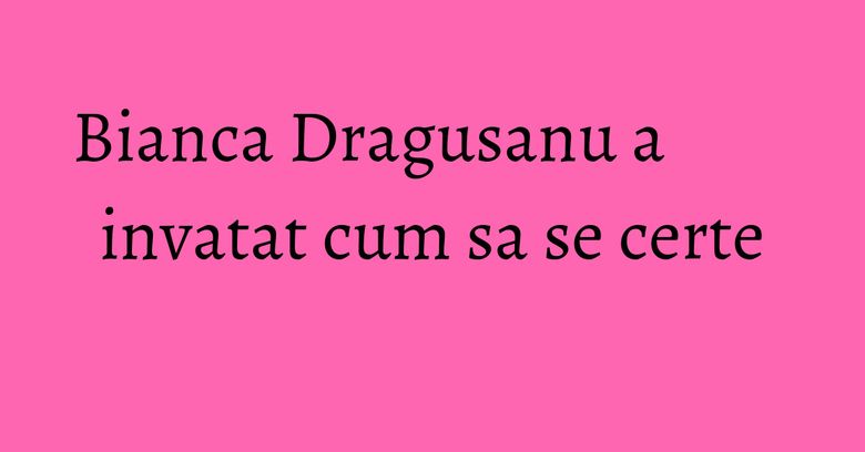 Bianca Dragusanu a invatat cum sa se certe Bianca Dragusanu a invatat cum sa se certe