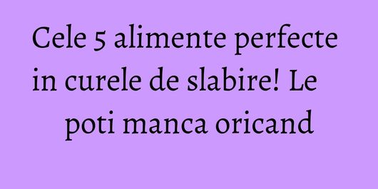 Cele 5 alimente perfecte in curele de slabire! Le poti manca oricand