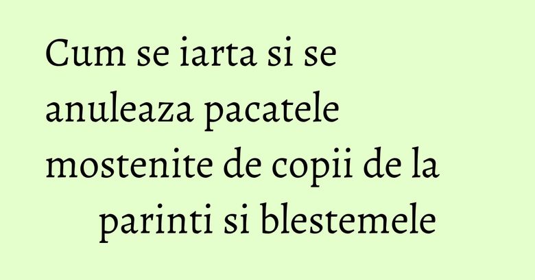 Cum se iarta si se anuleaza pacatele mostenite de copii de la parinti si blestemele