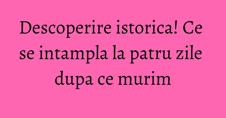 Descoperire istorica! Ce se intampla la patru zile dupa ce murim Descoperire istorica! Ce se intampla la patru zile dupa ce murim