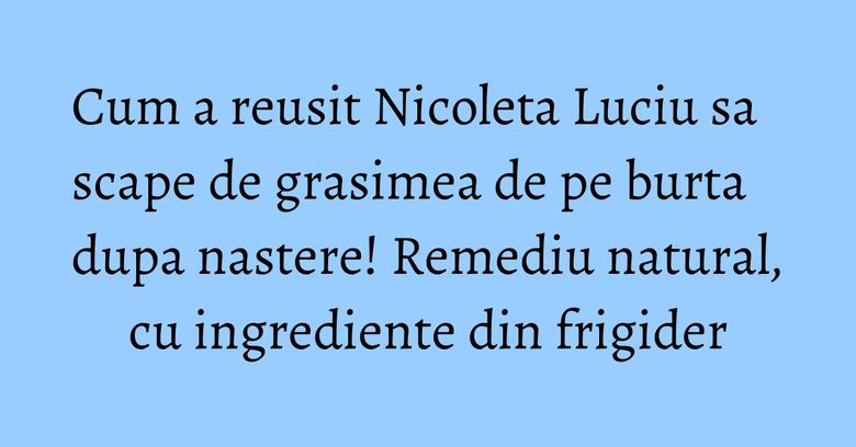 Cum a reusit Nicoleta Luciu sa scape de grasimea de pe burta dupa nastere! Remediu natural, cu ingrediente din frigider Cum a reusit Nicoleta Luciu sa scape de grasimea de pe burta dupa nastere! Remediu natural, cu ingrediente din frigider