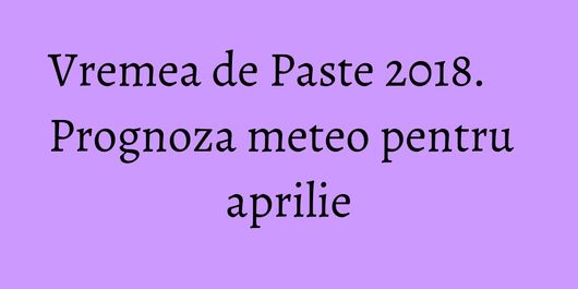 Vremea de Paste 2018. Prognoza meteo pentru aprilie