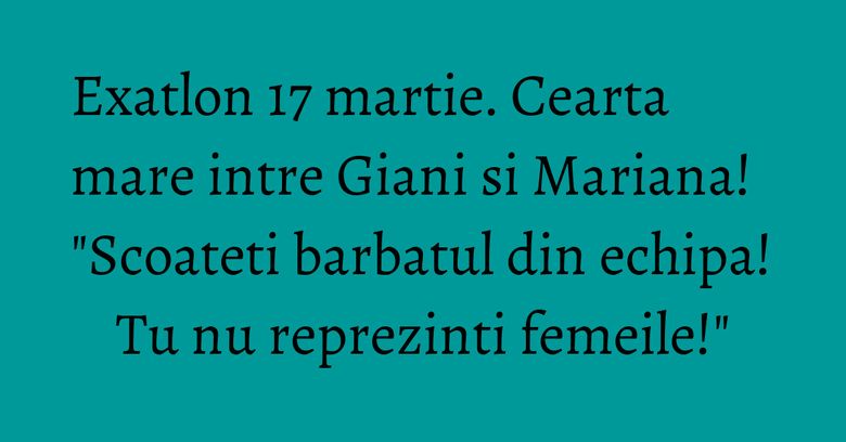 Exatlon 17 martie. Cearta mare intre Giani si Mariana! "Scoateti barbatul din echipa! Tu nu reprezinti femeile!"