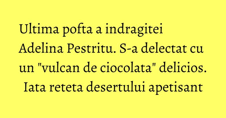 Ultima pofta a indragitei Adelina Pestritu. S-a delectat cu un "vulcan de ciocolata" delicios. Iata reteta desertului apetisant Ultima pofta a indragitei Adelina Pestritu. S-a delectat cu un "vulcan de ciocolata" delicios. Iata reteta desertului apetisant