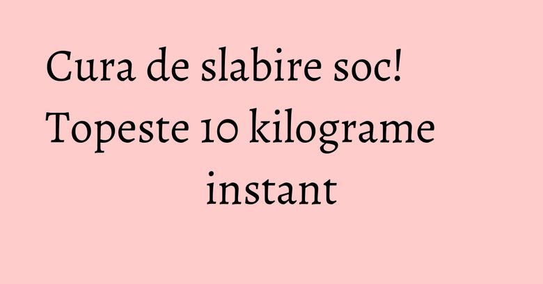 Cura de slabire soc! Topeste 10 kilograme instant Cura de slabire soc! Topeste 10 kilograme instant