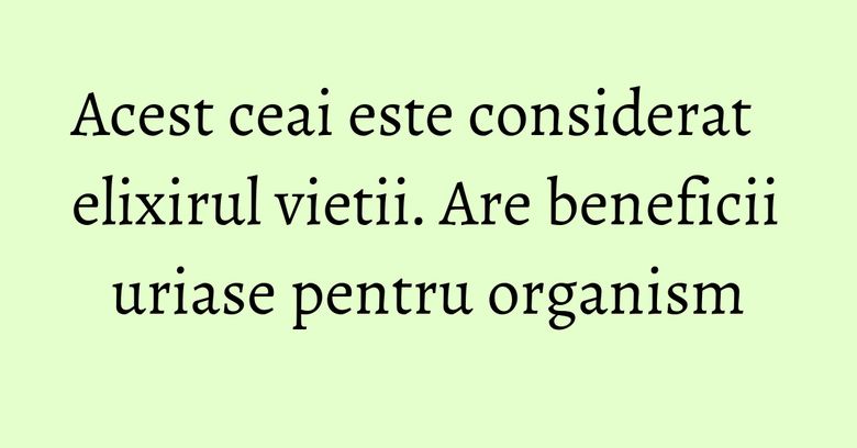 Acest ceai este considerat elixirul vietii. Are beneficii uriase pentru organism