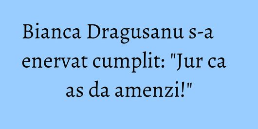 Bianca Dragusanu s-a enervat cumplit: 