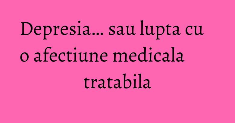 Depresia… sau lupta cu o afectiune medicala tratabila Depresia… sau lupta cu o afectiune medicala tratabila