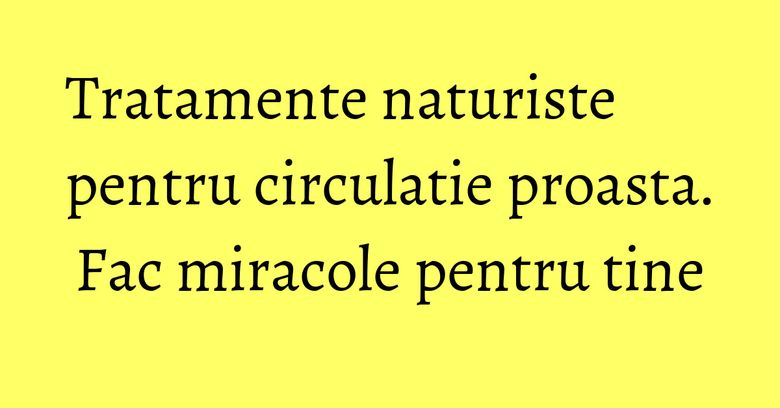 Tratamente naturiste pentru circulatie proasta. Fac miracole pentru tine Tratamente naturiste pentru circulatie proasta. Fac miracole pentru tine