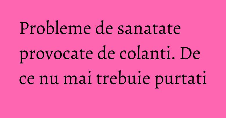 Probleme de sanatate provocate de colanti. De ce nu mai trebuie purtati Probleme de sanatate provocate de colanti. De ce nu mai trebuie purtati
