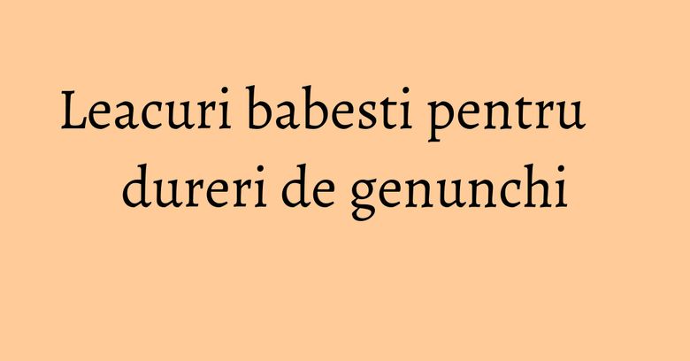 Leacuri babesti pentru dureri de genunchi