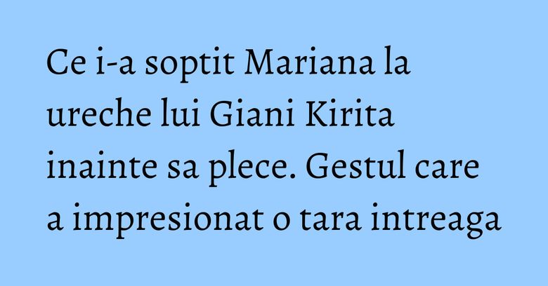 Ce i-a soptit Mariana la ureche lui Giani Kirita inainte sa plece. Gestul care a impresionat o tara intreaga